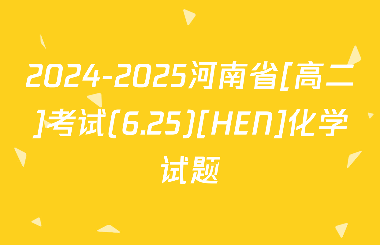 2024-2025河南省[高二]考试(6.25)[HEN]化学试题
