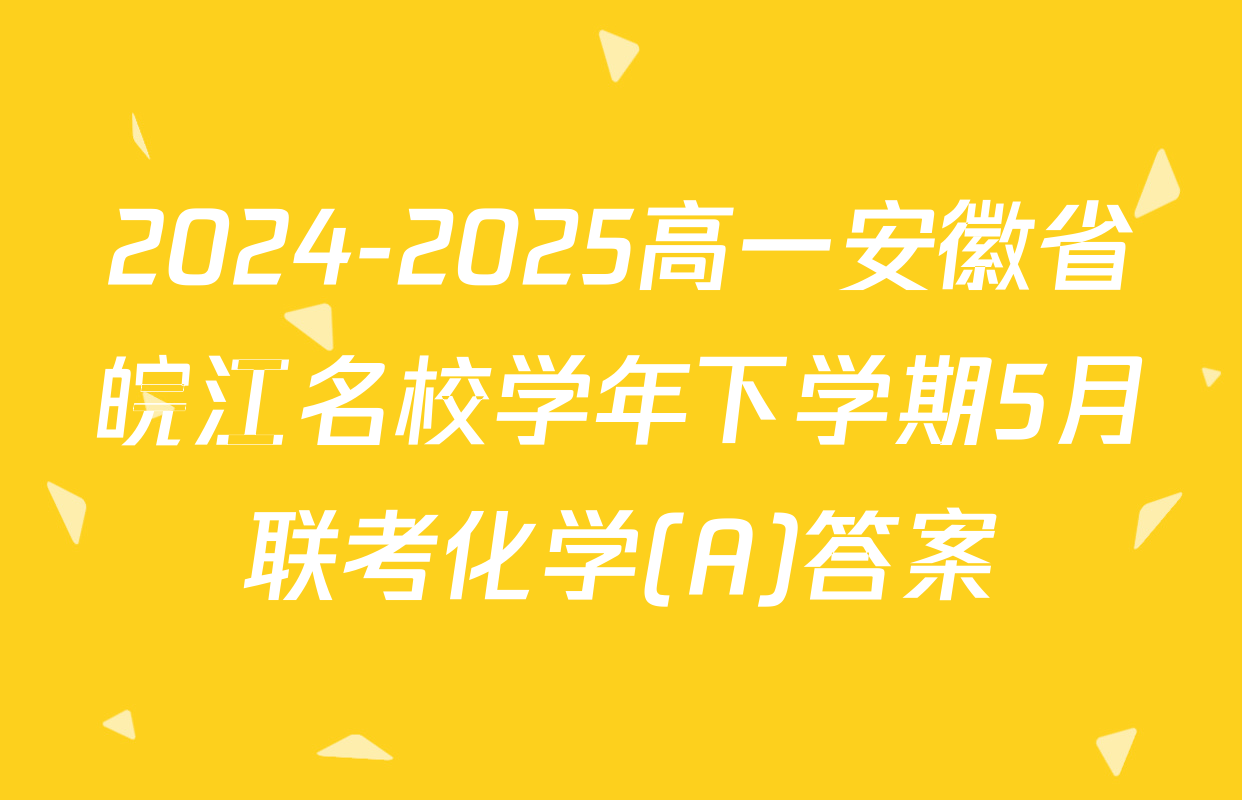 2024-2025高一安徽省皖江名校学年下学期5月联考化学(A)答案