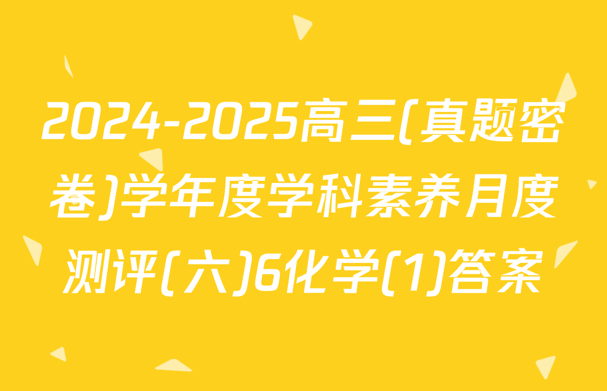 2024-2025高三(真题密卷)学年度学科素养月度测评(六)6化学(1)答案