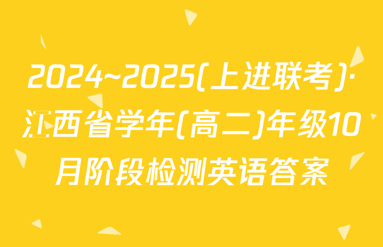 2024~2025(上进联考)·江西省学年(高二)年级10月阶段检测英语答案