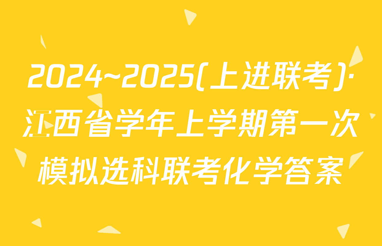 2024~2025(上进联考)·江西省学年上学期第一次模拟选科联考化学答案