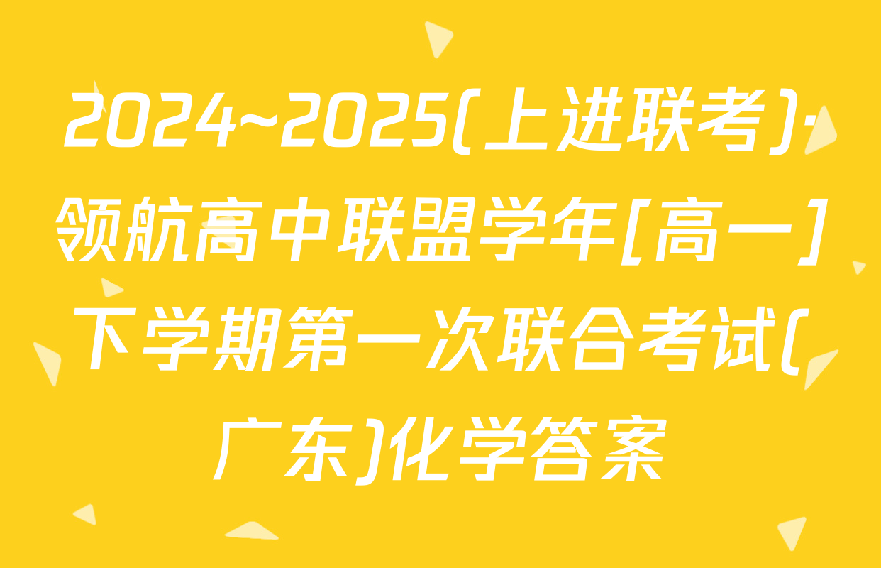 2024~2025(上进联考)·领航高中联盟学年[高一]下学期第一次联合考试(广东)化学答案