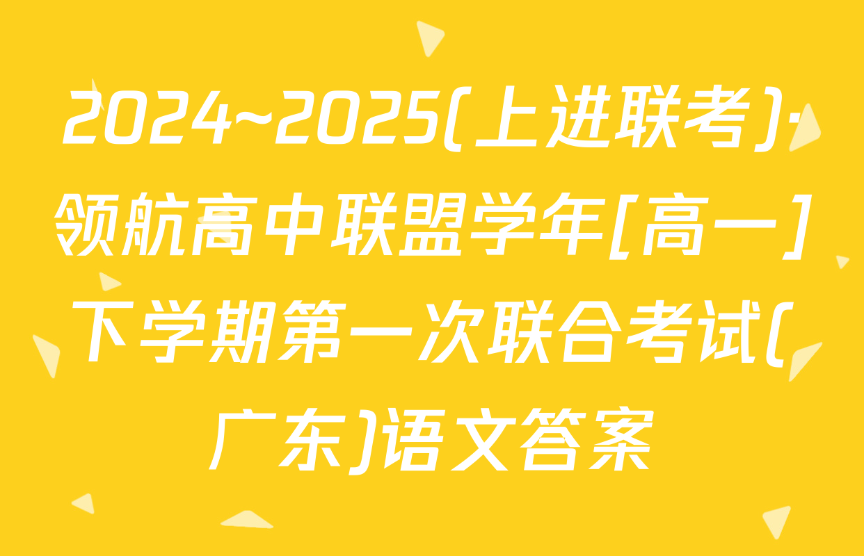 2024~2025(上进联考)·领航高中联盟学年[高一]下学期第一次联合考试(广东)语文答案