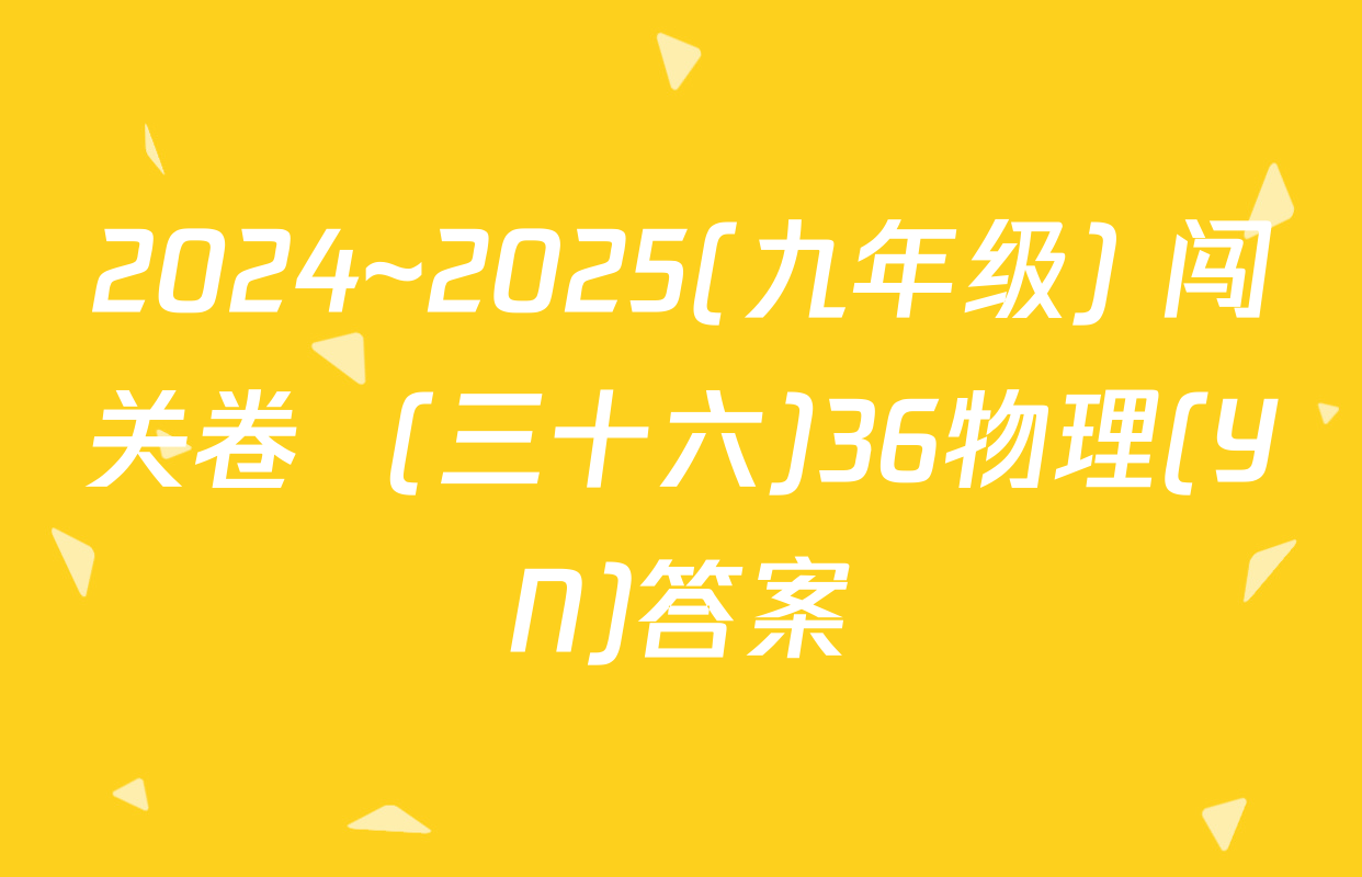 2024~2025(九年级) 闯关卷  (三十六)36物理(YN)答案