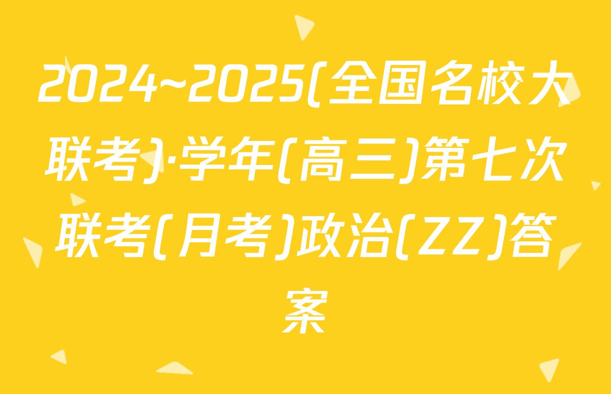 2024~2025(全国名校大联考)·学年(高三)第七次联考(月考)政治(ZZ)答案