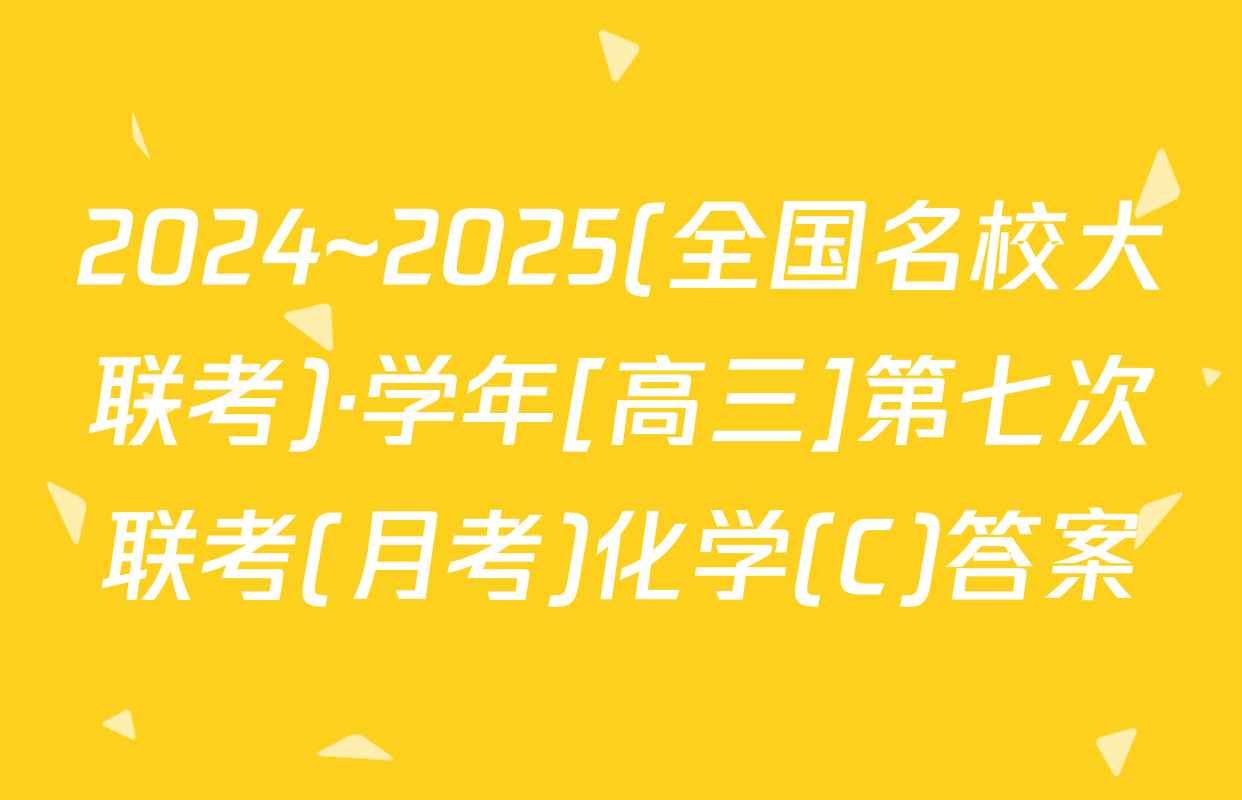 2024~2025(全国名校大联考)·学年[高三]第七次联考(月考)化学(C)答案