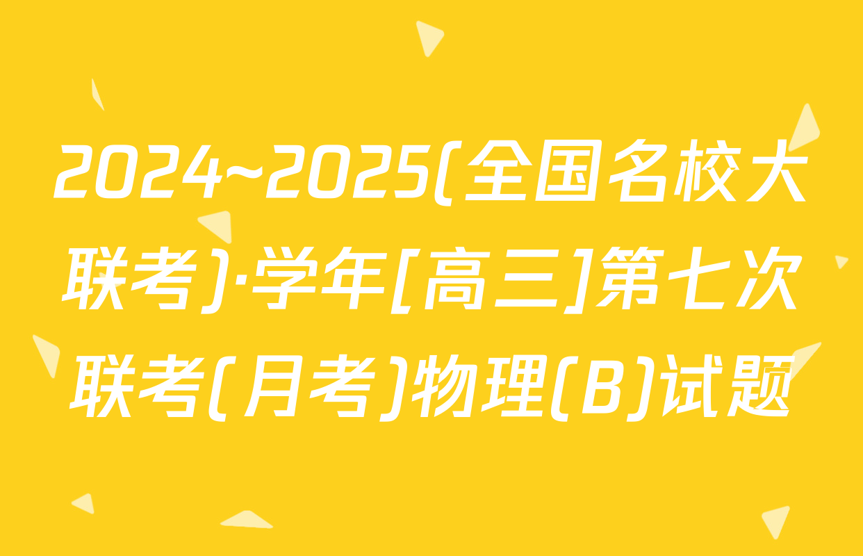 2024~2025(全国名校大联考)·学年[高三]第七次联考(月考)物理(B)试题