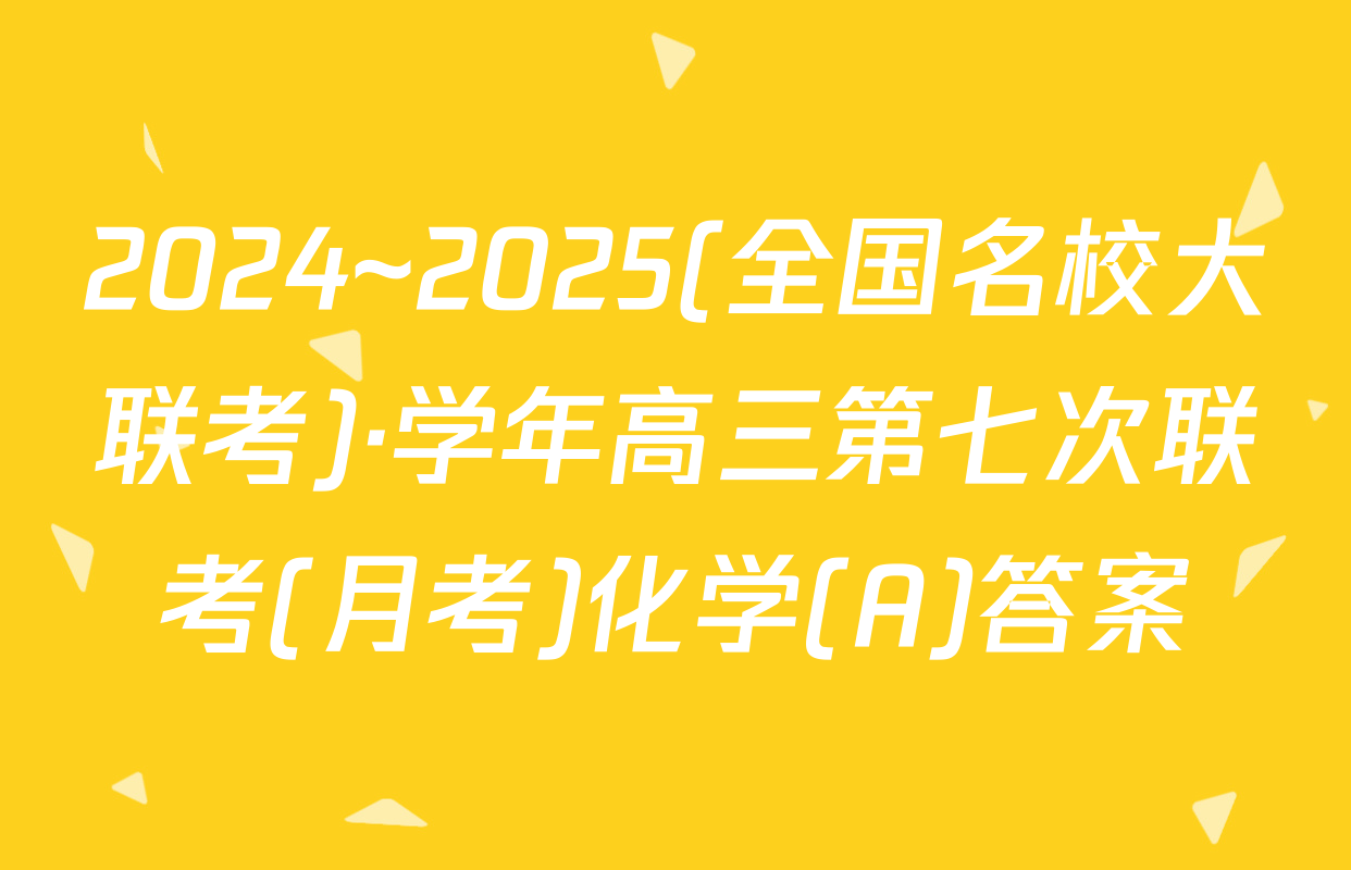 2024~2025(全国名校大联考)·学年高三第七次联考(月考)化学(A)答案