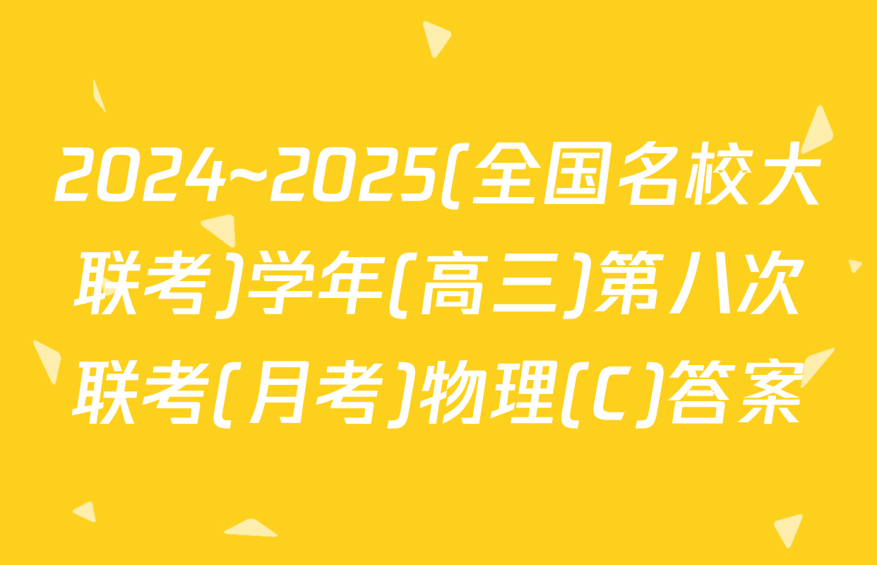 2024~2025(全国名校大联考)学年(高三)第八次联考(月考)物理(C)答案