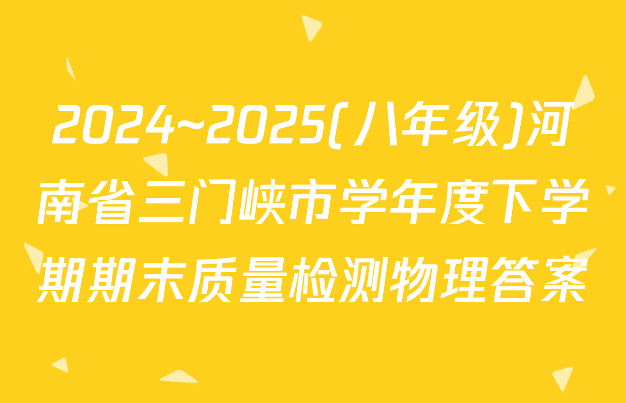 2024~2025(八年级)河南省三门峡市学年度下学期期末质量检测物理答案