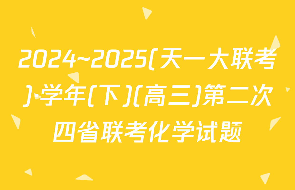 2024~2025(天一大联考)·学年(下)(高三)第二次四省联考化学试题
