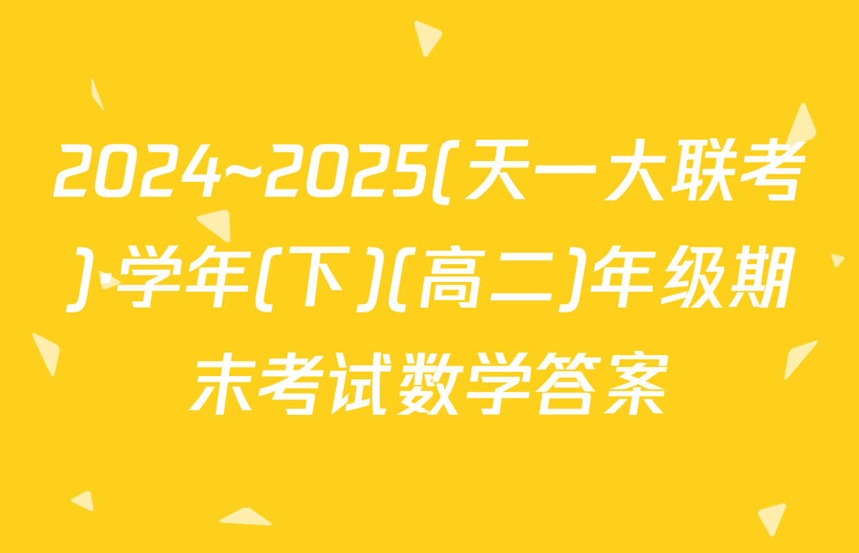 2024~2025(天一大联考)·学年(下)(高二)年级期末考试数学答案