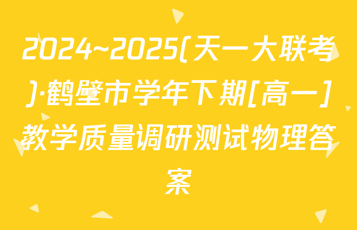 2024~2025(天一大联考)·鹤壁市学年下期[高一]教学质量调研测试物理答案