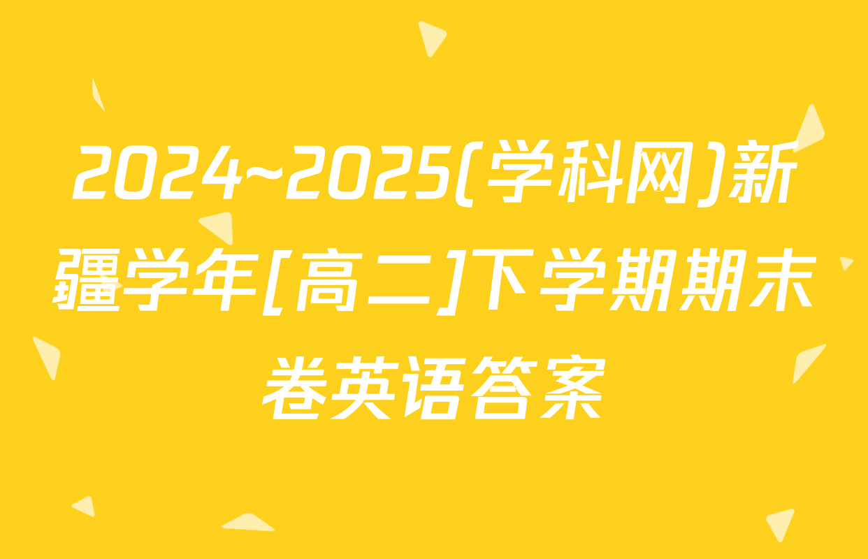 2024~2025(学科网)新疆学年[高二]下学期期末卷英语答案