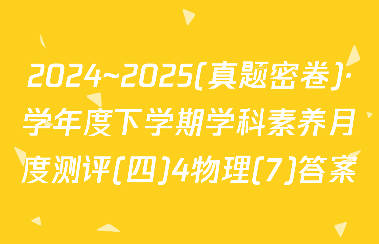 2024~2025(真题密卷)·学年度下学期学科素养月度测评(四)4物理(7)答案