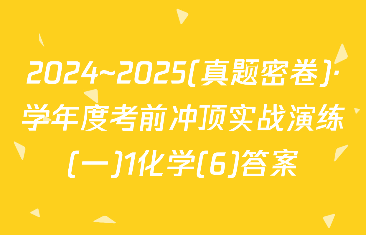 2024~2025(真题密卷)·学年度考前冲顶实战演练(一)1化学(6)答案