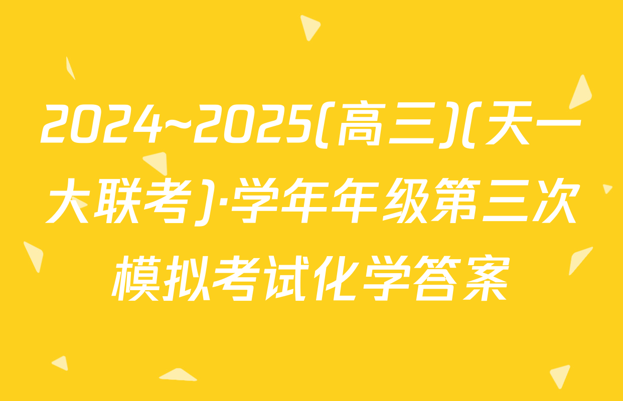 2024~2025(高三)(天一大联考)·学年年级第三次模拟考试化学答案