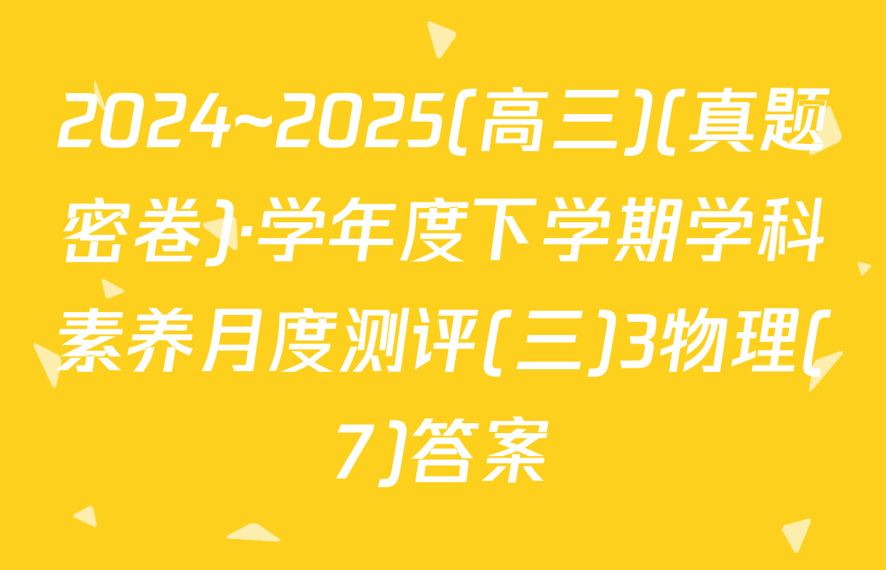 2024~2025(高三)(真题密卷)·学年度下学期学科素养月度测评(三)3物理(7)答案