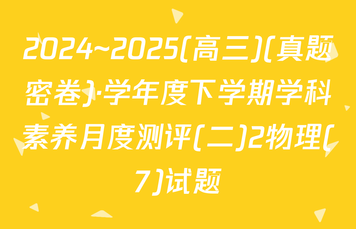 2024~2025(高三)(真题密卷)·学年度下学期学科素养月度测评(二)2物理(7)试题