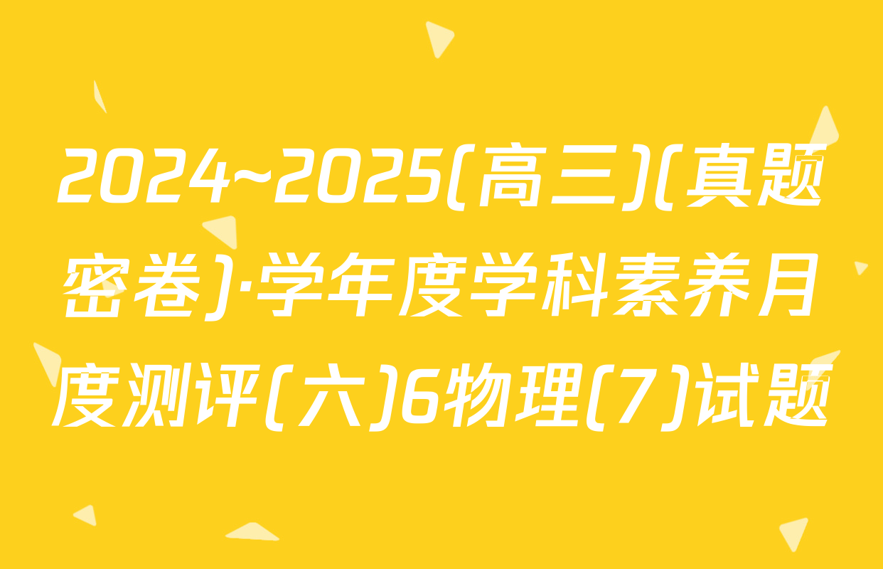2024~2025(高三)(真题密卷)·学年度学科素养月度测评(六)6物理(7)试题