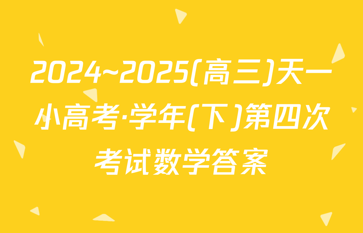 2024~2025(高三)天一小高考·学年(下)第四次考试数学答案