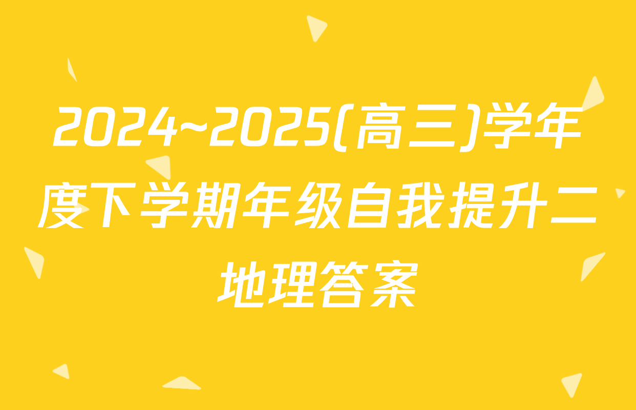 2024~2025(高三)学年度下学期年级自我提升二地理答案