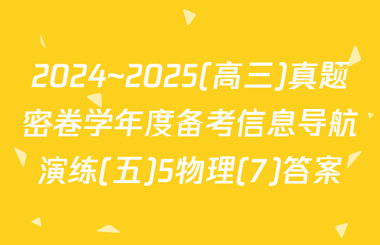 2024~2025(高三)真题密卷学年度备考信息导航演练(五)5物理(7)答案