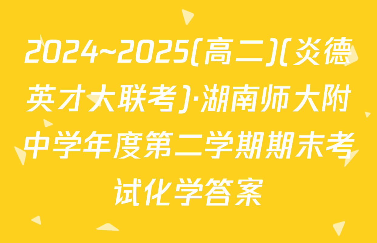2024~2025(高二)(炎德英才大联考)·湖南师大附中学年度第二学期期末考试化学答案