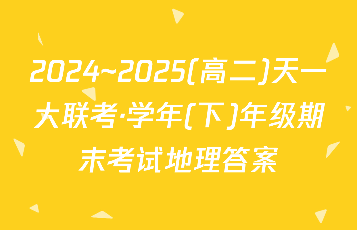 2024~2025(高二)天一大联考·学年(下)年级期末考试地理答案