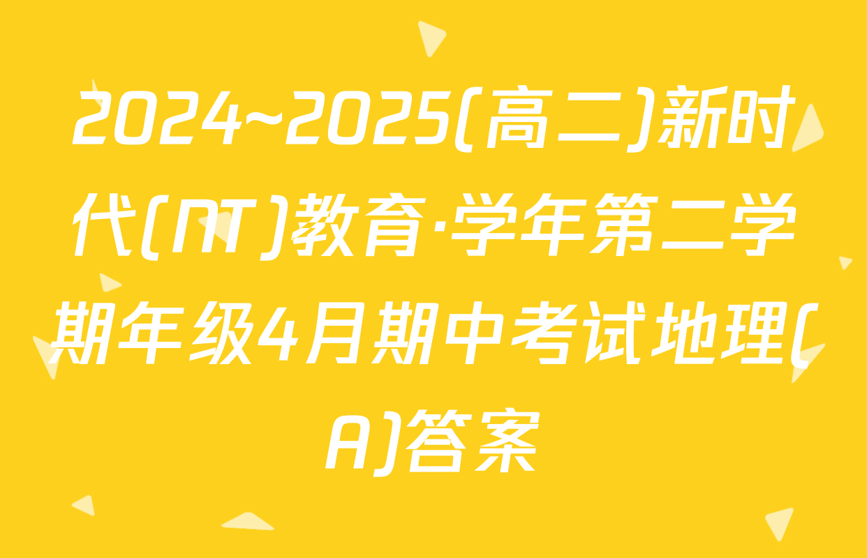 2024~2025(高二)新时代(NT)教育·学年第二学期年级4月期中考试地理(A)答案