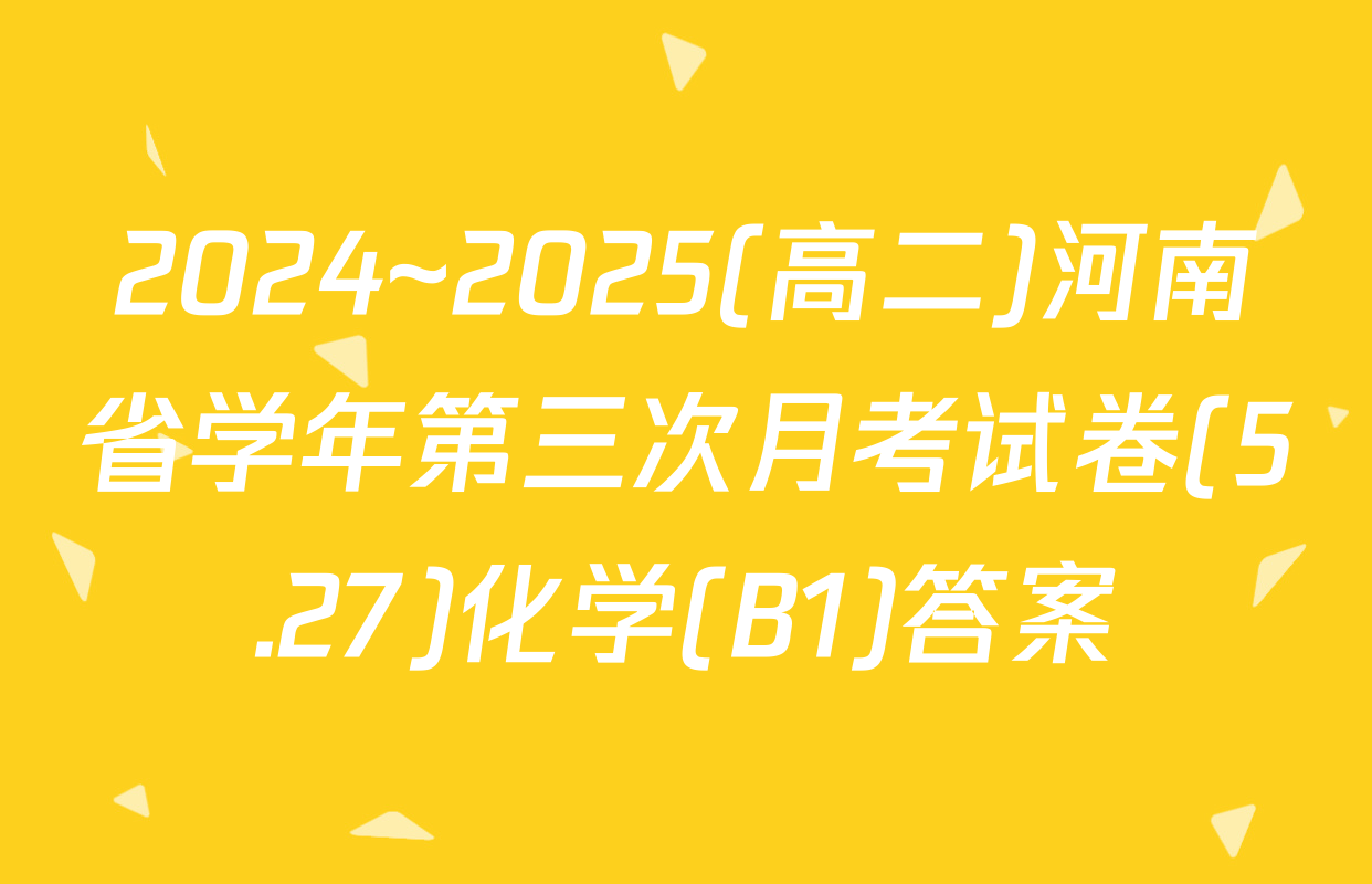 2024~2025(高二)河南省学年第三次月考试卷(5.27)化学(B1)答案