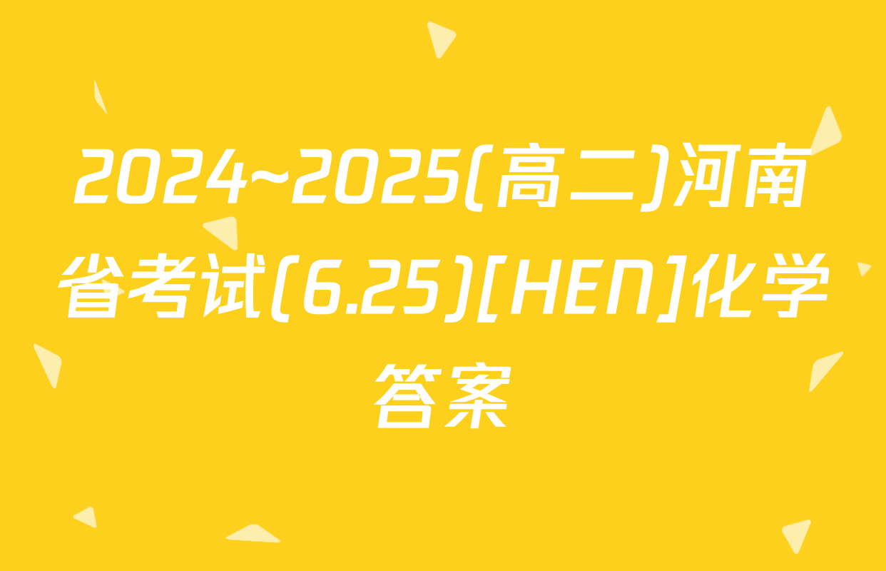 2024~2025(高二)河南省考试(6.25)[HEN]化学答案