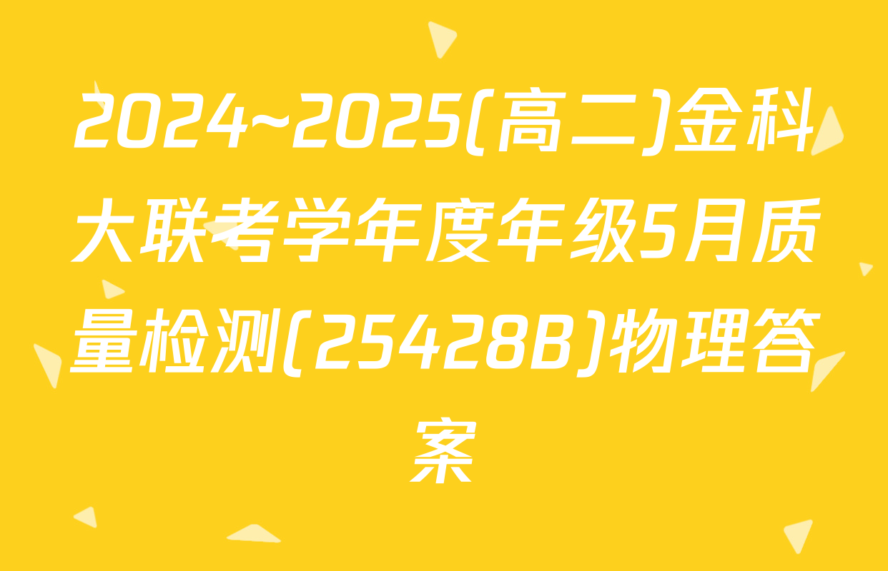 2024~2025(高二)金科大联考学年度年级5月质量检测(25428B)物理答案