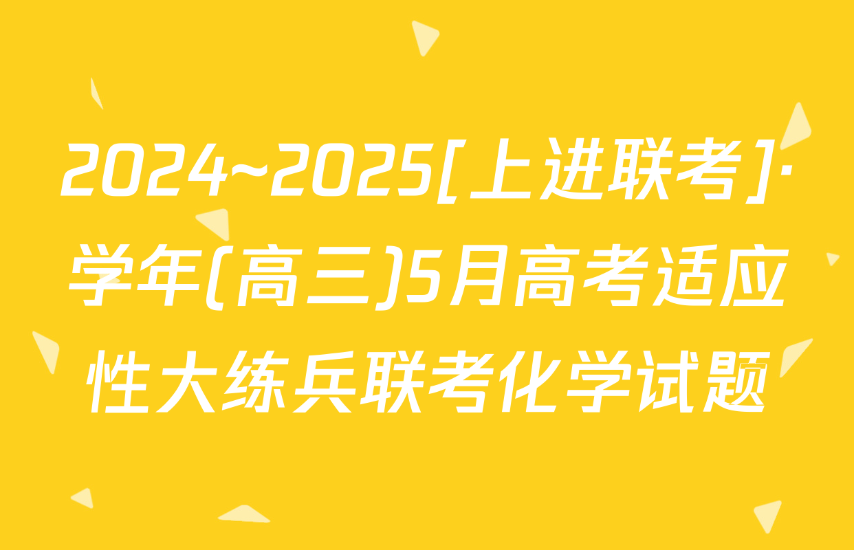 2024~2025[上进联考]·学年(高三)5月高考适应性大练兵联考化学试题