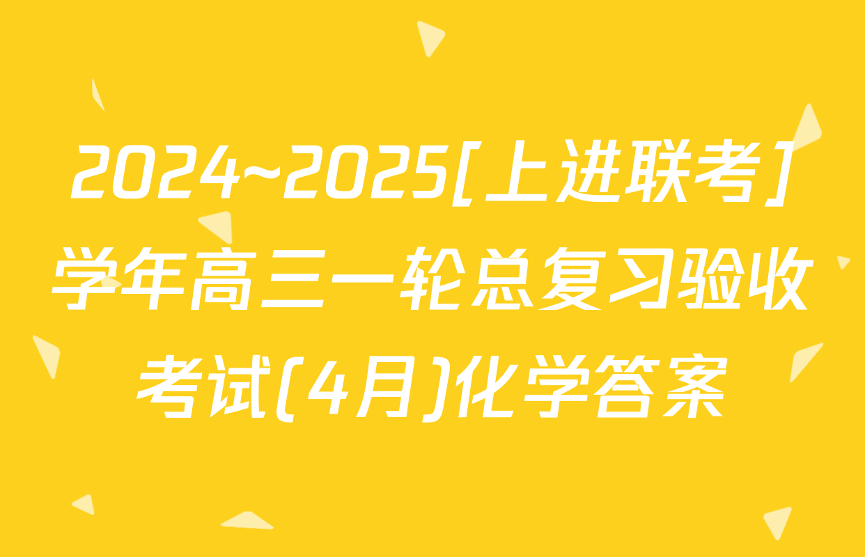 2024~2025[上进联考]学年高三一轮总复习验收考试(4月)化学答案