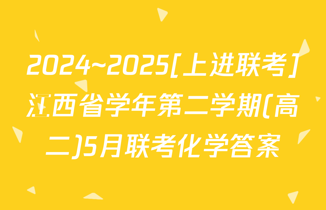2024~2025[上进联考]江西省学年第二学期(高二)5月联考化学答案