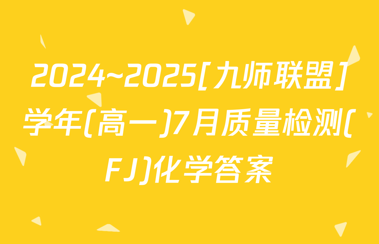 2024~2025[九师联盟]学年(高一)7月质量检测(FJ)化学答案