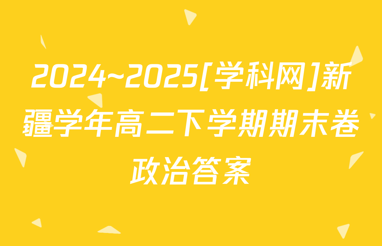 2024~2025[学科网]新疆学年高二下学期期末卷政治答案