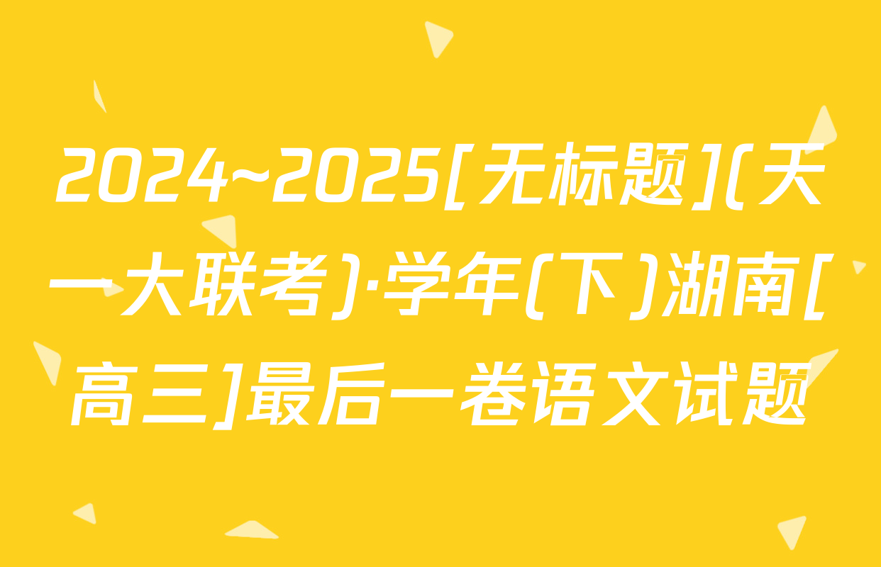 2024~2025[无标题](天一大联考)·学年(下)湖南[高三]最后一卷语文试题