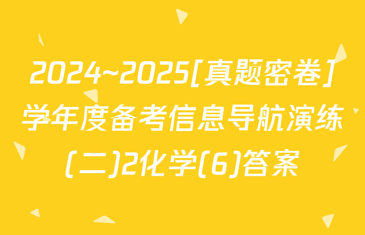 2024~2025[真题密卷]学年度备考信息导航演练(二)2化学(6)答案