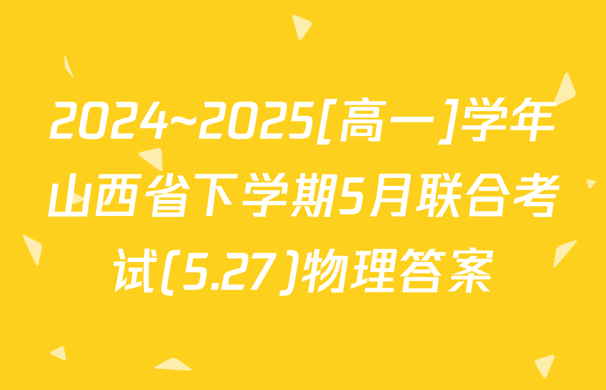 2024~2025[高一]学年山西省下学期5月联合考试(5.27)物理答案
