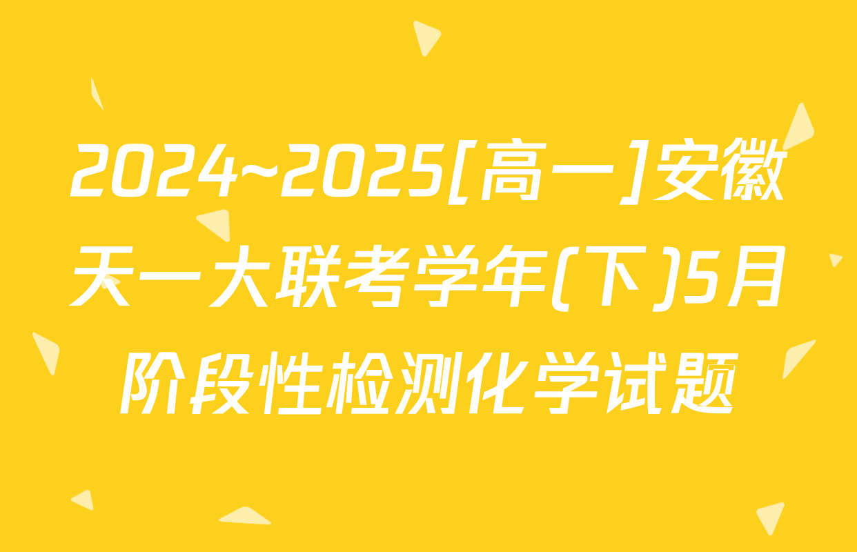 2024~2025[高一]安徽天一大联考学年(下)5月阶段性检测化学试题
