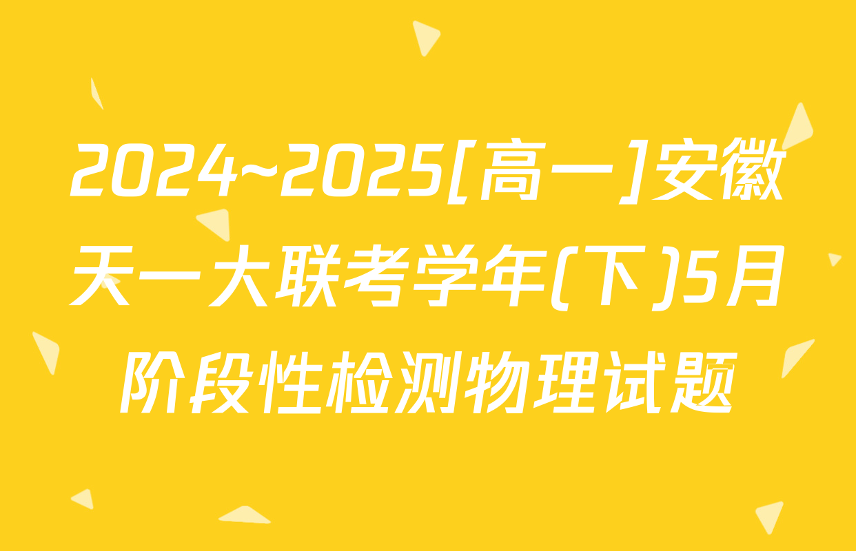 2024~2025[高一]安徽天一大联考学年(下)5月阶段性检测物理试题