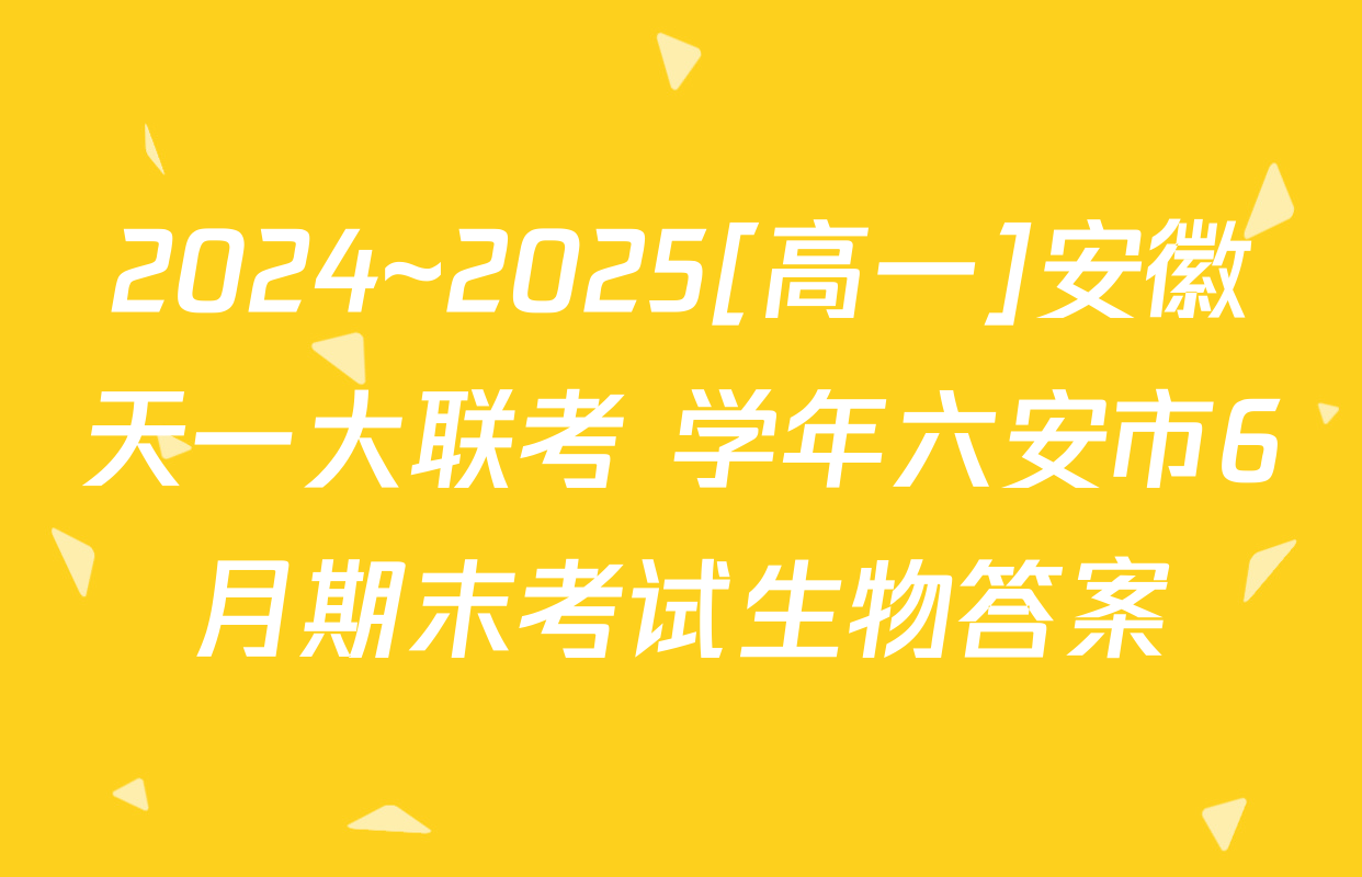2024~2025[高一]安徽天一大联考 学年六安市6月期末考试生物答案