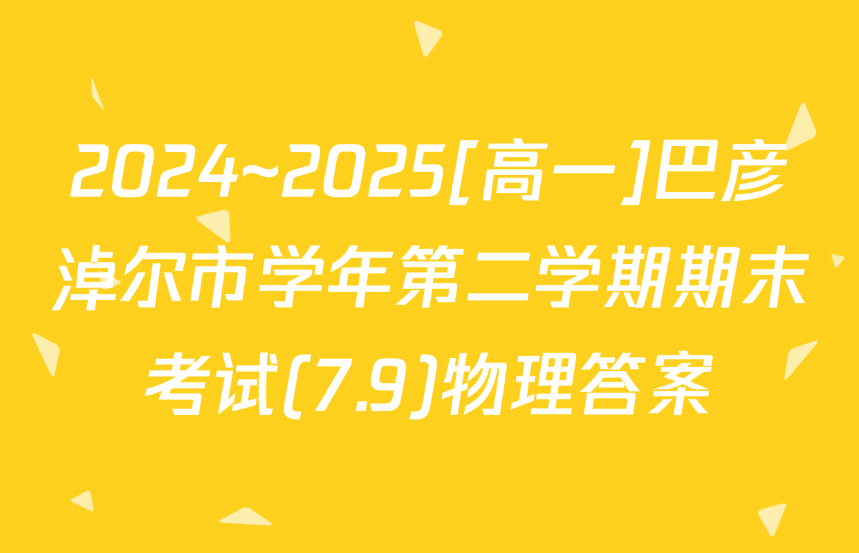 2024~2025[高一]巴彦淖尔市学年第二学期期末考试(7.9)物理答案