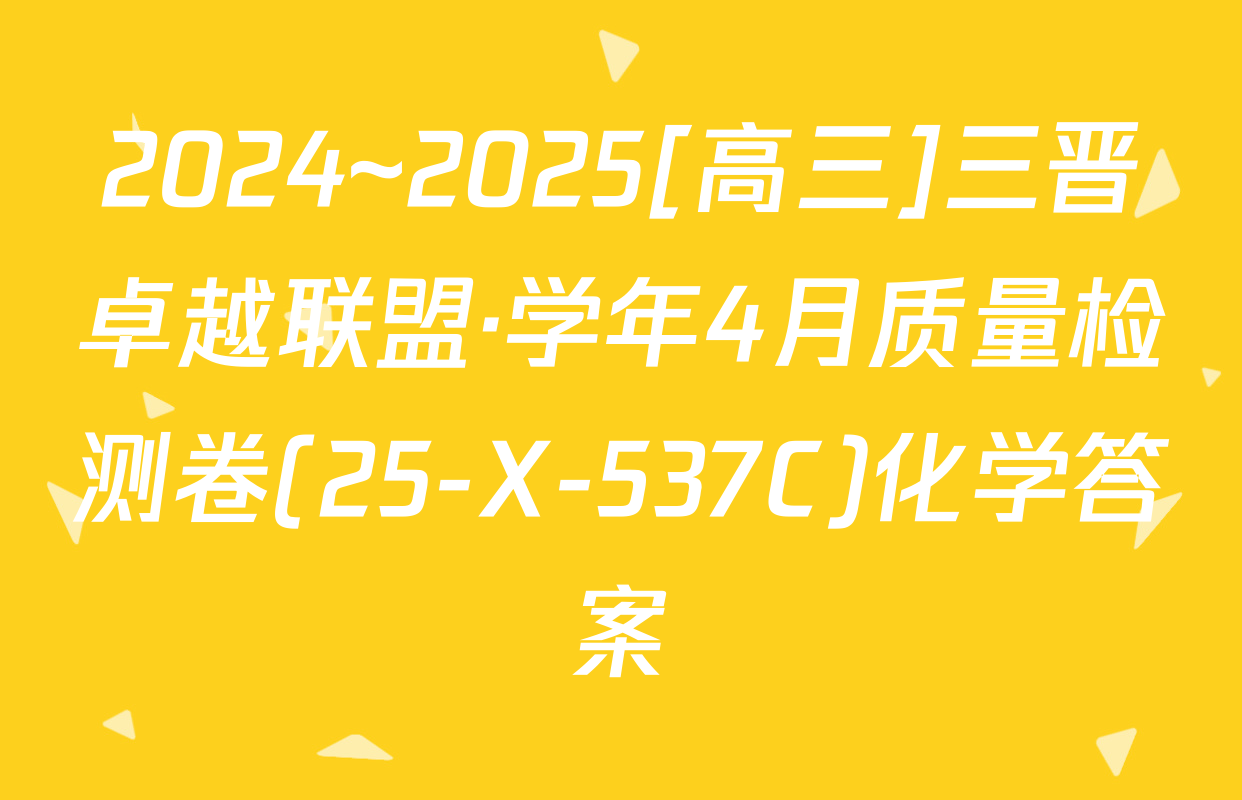 2024~2025[高三]三晋卓越联盟·学年4月质量检测卷(25-X-537C)化学答案