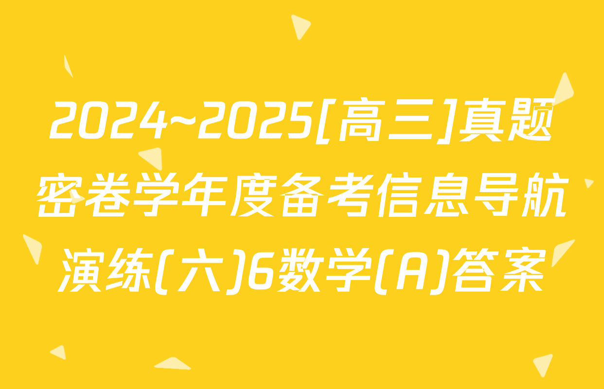 2024~2025[高三]真题密卷学年度备考信息导航演练(六)6数学(A)答案