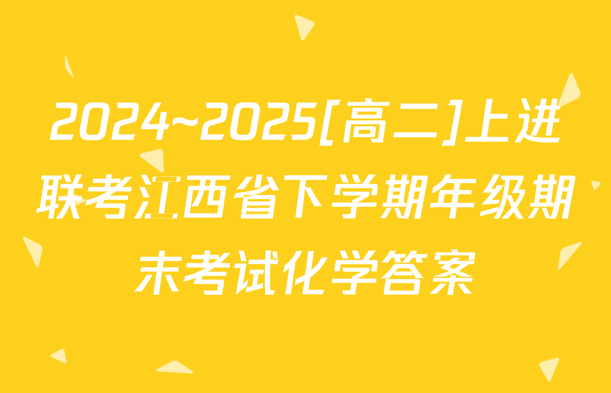 2024~2025[高二]上进联考江西省下学期年级期末考试化学答案