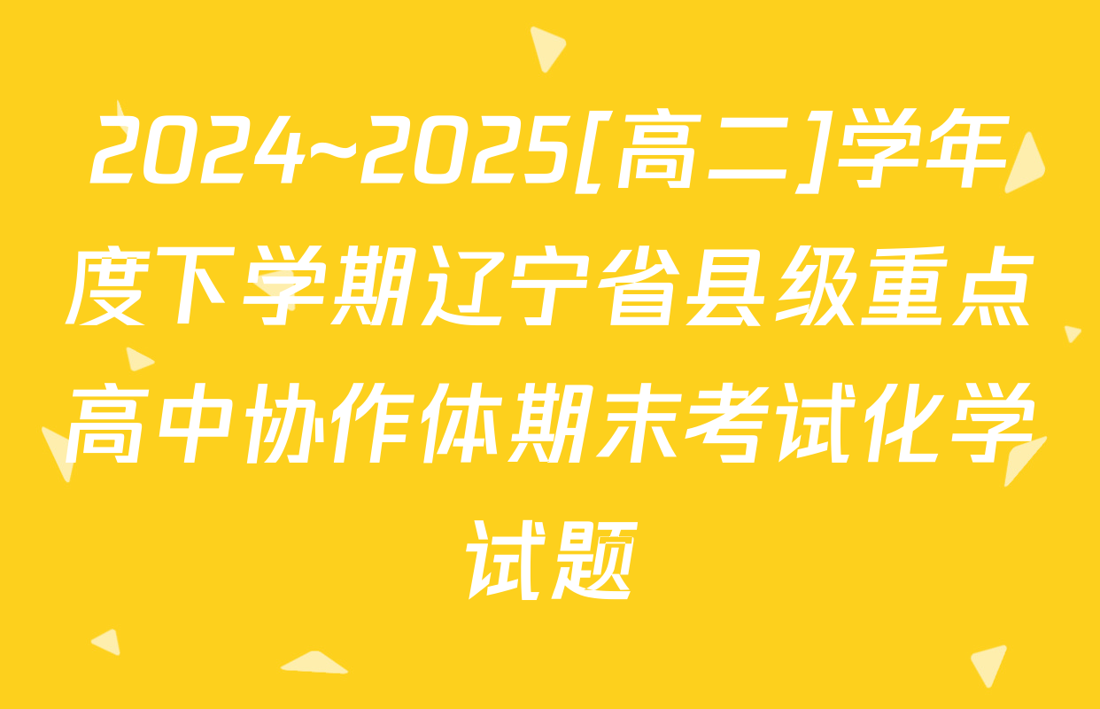 2024~2025[高二]学年度下学期辽宁省县级重点高中协作体期末考试化学试题