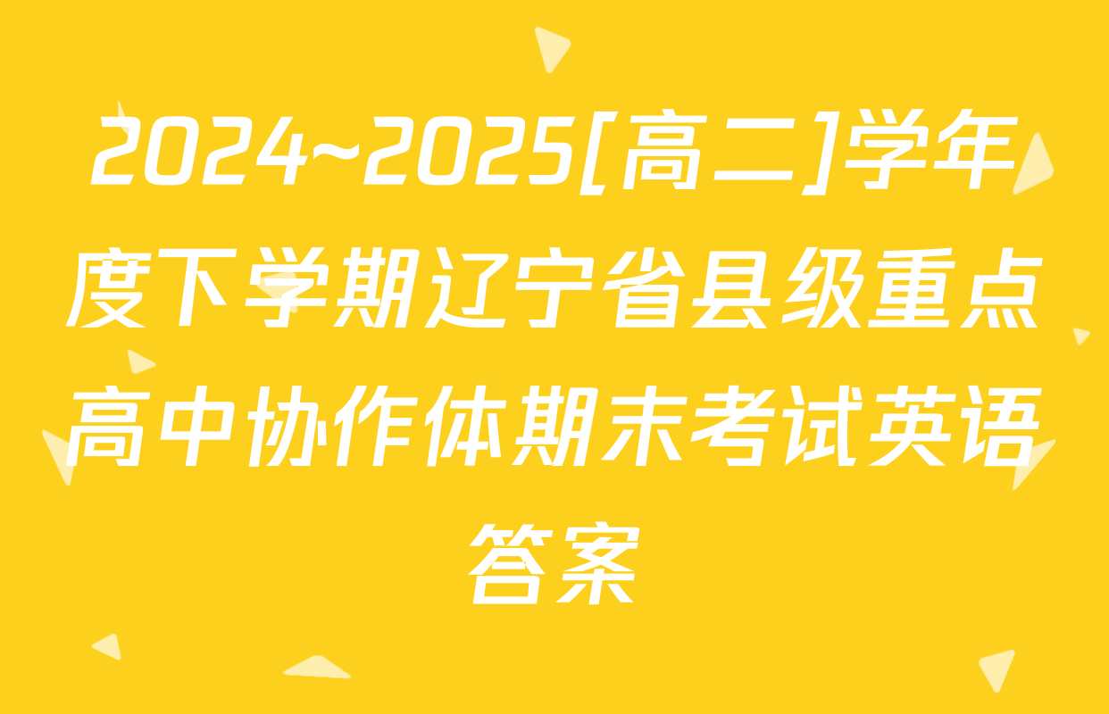 2024~2025[高二]学年度下学期辽宁省县级重点高中协作体期末考试英语答案
